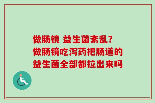 做肠镜 益生菌紊乱?做肠镜吃泻药把肠道的益生菌全部都拉出来吗 做肠镜 益生菌紊乱?做肠镜吃泻药把肠道的益生菌全部都拉出来吗