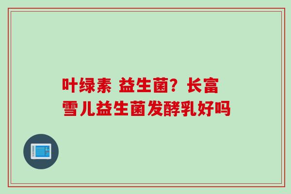 叶绿素 益生菌?长富雪儿益生菌发酵乳好吗 叶绿素 益生菌?长富雪儿益生菌发酵乳好吗