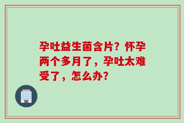 孕吐益生菌含片?怀孕两个多月了,孕吐太难受了,怎么办? 孕吐益生菌含片?怀孕两个多月了,孕吐太难受了,怎么办?