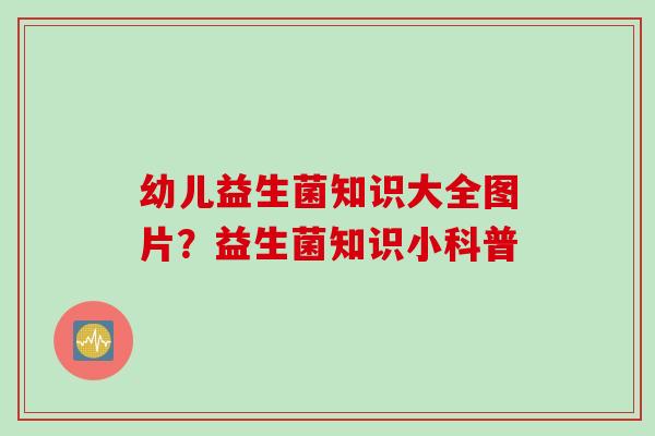 幼儿益生菌知识大全图片？益生菌知识小科普