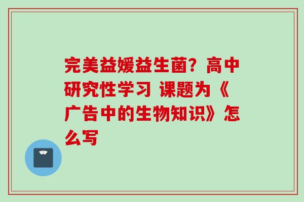 完美益媛益生菌？高中研究性学习 课题为《广告中的生物知识》怎么写
