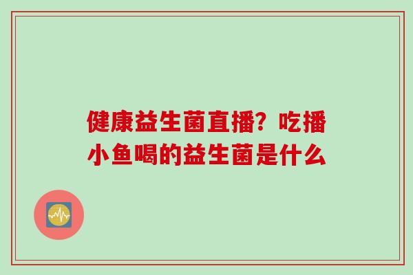 健康益生菌直播?吃播小鱼喝的益生菌是什么 健康益生菌直播?吃播小鱼喝的益生菌是什么
