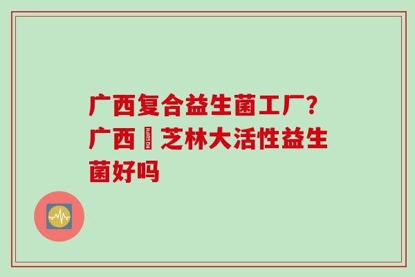 广西复合益生菌工厂?广西釆芝林大活性益生菌好吗 广西复合益生菌工厂?广西釆芝林大活性益生菌好吗