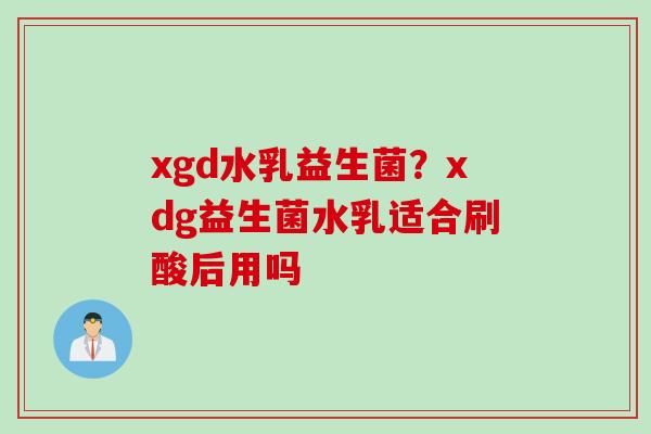 xgd水乳益生菌？xdg益生菌水乳适合刷酸后用吗