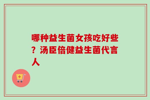 哪种益生菌女孩吃好些?汤臣倍健益生菌代言人 哪种益生菌女孩吃好些?汤臣倍健益生菌代言人