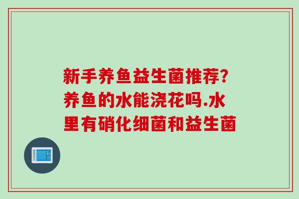 新手养鱼益生菌推荐?养鱼的水能浇花吗.水里有硝化和益生菌 新手养鱼益生菌推荐?养鱼的水能浇花吗.水里有硝化和益生菌