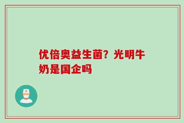 优倍奥益生菌?光明牛奶是国企吗 优倍奥益生菌?光明牛奶是国企吗