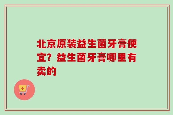 北京原装益生菌牙膏便宜？益生菌牙膏哪里有卖的