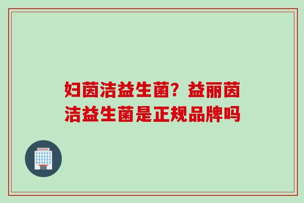 妇茵洁益生菌?益丽茵洁益生菌是正规品牌吗 妇茵洁益生菌?益丽茵洁益生菌是正规品牌吗