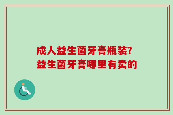 成人益生菌牙膏瓶装?益生菌牙膏哪里有卖的 成人益生菌牙膏瓶装?益生菌牙膏哪里有卖的