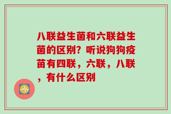 八联益生菌和六联益生菌的区别？听说狗狗疫苗有四联，六联，八联，有什么区别