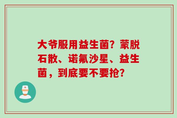 大爷服用益生菌?蒙脱石散、诺氟沙星、益生菌,到底要不要抢? 大爷服用益生菌?蒙脱石散、诺氟沙星、益生菌,到底要不要抢?