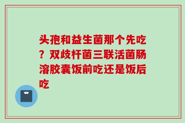 头孢和益生菌那个先吃？双歧杆菌三联活菌肠溶胶囊饭前吃还是饭后吃