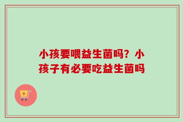 小孩要喂益生菌吗?小孩子有必要吃益生菌吗 小孩要喂益生菌吗?小孩子有必要吃益生菌吗