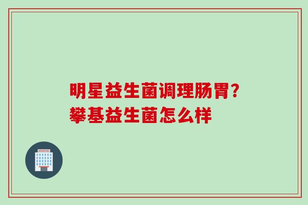 明星益生菌调理肠胃?攀基益生菌怎么样 明星益生菌调理肠胃?攀基益生菌怎么样