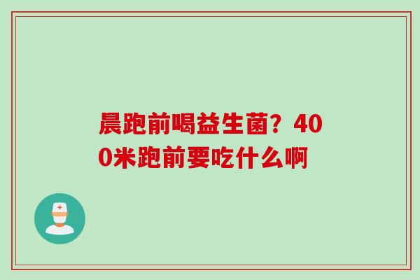 晨跑前喝益生菌?400米跑前要吃什么啊 晨跑前喝益生菌?400米跑前要吃什么啊