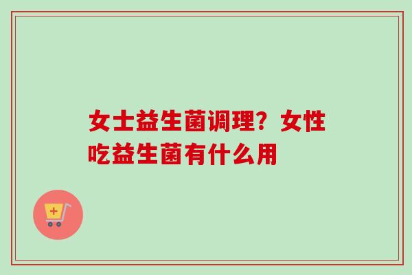 女士益生菌调理？女性吃益生菌有什么用