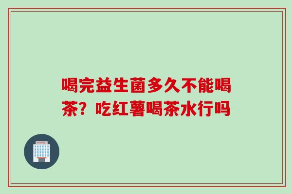 喝完益生菌多久不能喝茶?吃红薯喝茶水行吗 喝完益生菌多久不能喝茶?吃红薯喝茶水行吗