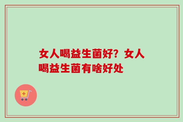 女人喝益生菌好?女人喝益生菌有啥好处 女人喝益生菌好?女人喝益生菌有啥好处