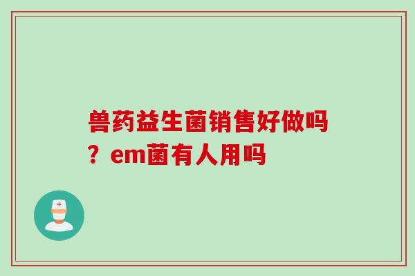 兽药益生菌销售好做吗?em菌有人用吗 兽药益生菌销售好做吗?em菌有人用吗