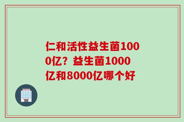 仁和活性益生菌1000亿?益生菌1000亿和8000亿哪个好 仁和活性益生菌1000亿?益生菌1000亿和8000亿哪个好