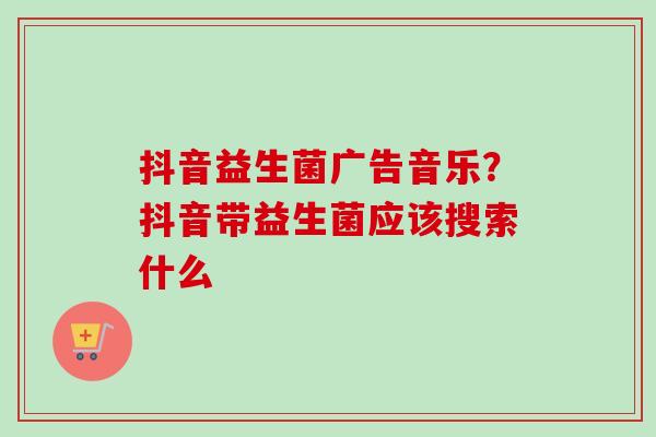 抖音益生菌广告音乐?抖音带益生菌应该搜索什么 抖音益生菌广告音乐?抖音带益生菌应该搜索什么