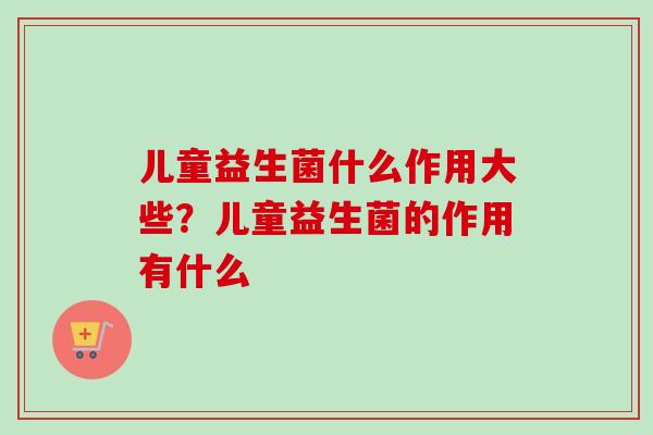 儿童益生菌什么作用大些?儿童益生菌的作用有什么 儿童益生菌什么作用大些?儿童益生菌的作用有什么