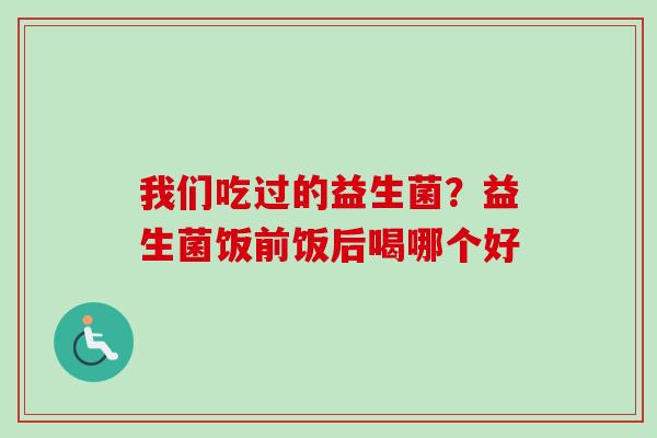 我们吃过的益生菌?益生菌饭前饭后喝哪个好 我们吃过的益生菌?益生菌饭前饭后喝哪个好