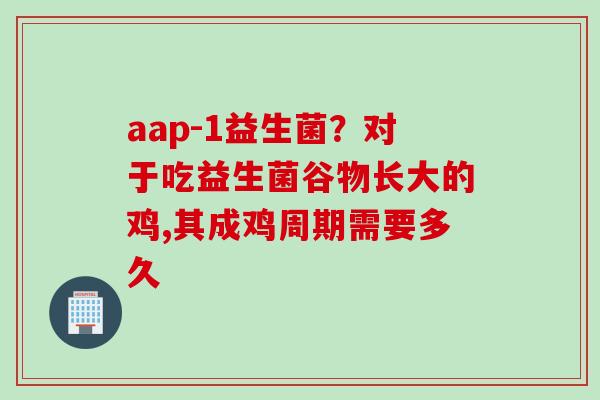 aap-1益生菌?对于吃益生菌谷物长大的鸡,其成鸡周期需要多久 aap-1益生菌?对于吃益生菌谷物长大的鸡,其成鸡周期需要多久