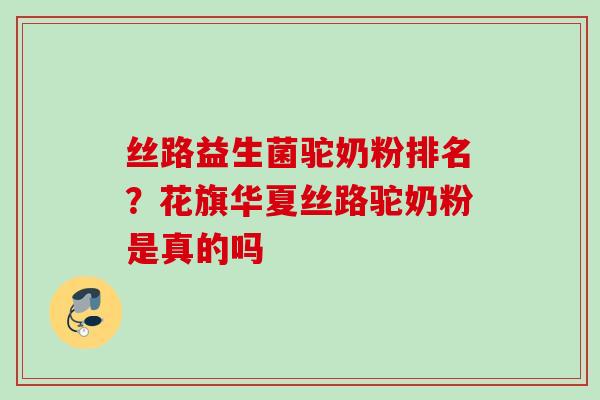 丝路益生菌驼奶粉排名？花旗华夏丝路驼奶粉是真的吗