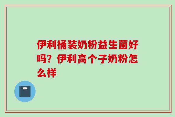 伊利桶装奶粉益生菌好吗?伊利高个子奶粉怎么样 伊利桶装奶粉益生菌好吗?伊利高个子奶粉怎么样