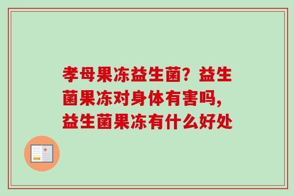 孝母果冻益生菌？益生菌果冻对身体有害吗,益生菌果冻有什么好处