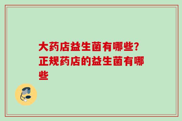 大药店益生菌有哪些?正规药店的益生菌有哪些 大药店益生菌有哪些?正规药店的益生菌有哪些