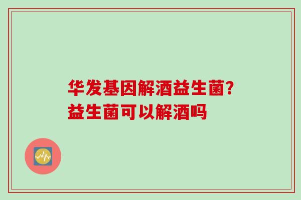华发基因解酒益生菌？益生菌可以解酒吗