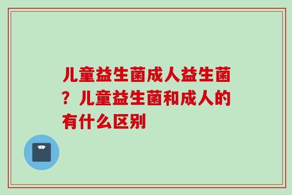 儿童益生菌成人益生菌？儿童益生菌和成人的有什么区别