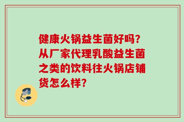 健康火锅益生菌好吗？从厂家代理乳酸益生菌之类的饮料往火锅店铺货怎么样？