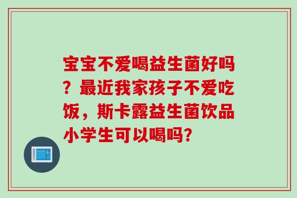 宝宝不爱喝益生菌好吗？近我家孩子不爱吃饭，斯卡露益生菌饮品小学生可以喝吗？