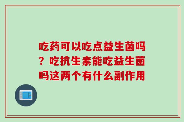 吃药可以吃点益生菌吗？吃抗生素能吃益生菌吗这两个有什么副作用