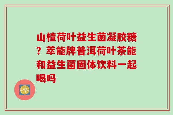 山楂荷叶益生菌凝胶糖？萃能牌普洱荷叶茶能和益生菌固体饮料一起喝吗