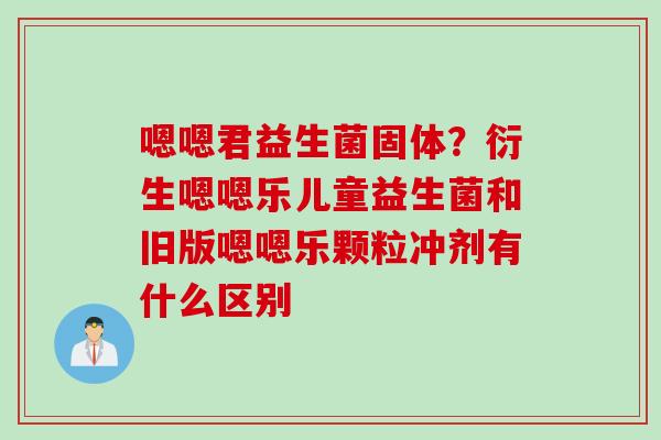 嗯嗯君益生菌固体？衍生嗯嗯乐儿童益生菌和旧版嗯嗯乐颗粒冲剂有什么区别