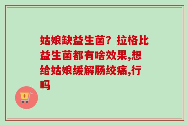 姑娘缺益生菌?拉格比益生菌都有啥效果,想给姑娘缓解肠绞痛,行吗 姑娘缺益生菌?拉格比益生菌都有啥效果,想给姑娘缓解肠绞痛,行吗