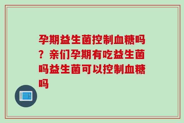 孕期益生菌控制吗?亲们孕期有吃益生菌吗益生菌可以控制吗 孕期益生菌控制吗?亲们孕期有吃益生菌吗益生菌可以控制吗