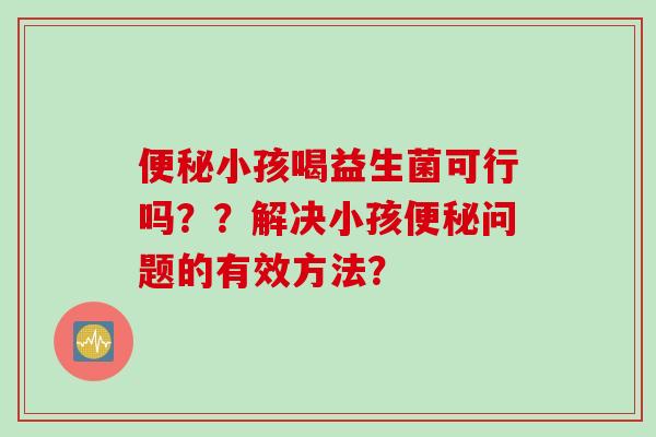 小孩喝益生菌可行吗??解决小孩问题的有效方法? 小孩喝益生菌可行吗??解决小孩问题的有效方法?