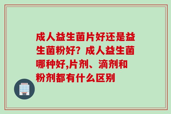 成人益生菌片好还是益生菌粉好？成人益生菌哪种好,片剂、滴剂和粉剂都有什么区别