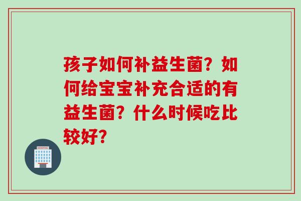 孩子如何补益生菌？如何给宝宝补充合适的有益生菌？什么时候吃比较好？