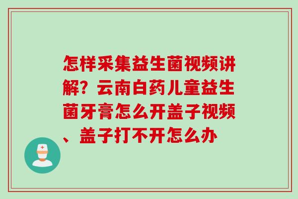 怎样采集益生菌视频讲解?云南白药儿童益生菌牙膏怎么开盖子视频、盖子打不开怎么办 怎样采集益生菌视频讲解?云南白药儿童益生菌牙膏怎么开盖子视频、盖子打不开怎么办