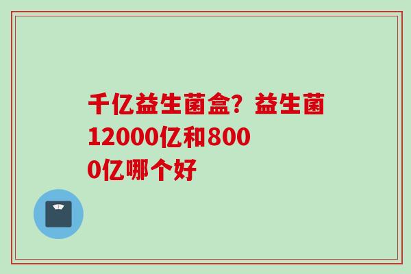 千亿益生菌盒？益生菌12000亿和8000亿哪个好