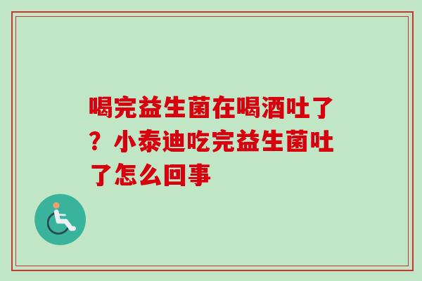 喝完益生菌在喝酒吐了?小泰迪吃完益生菌吐了怎么回事 喝完益生菌在喝酒吐了?小泰迪吃完益生菌吐了怎么回事