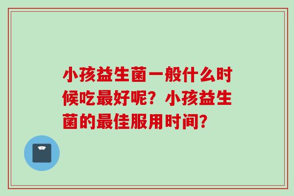 小孩益生菌一般什么时候吃好呢?小孩益生菌的佳服用时间? 小孩益生菌一般什么时候吃好呢?小孩益生菌的佳服用时间?