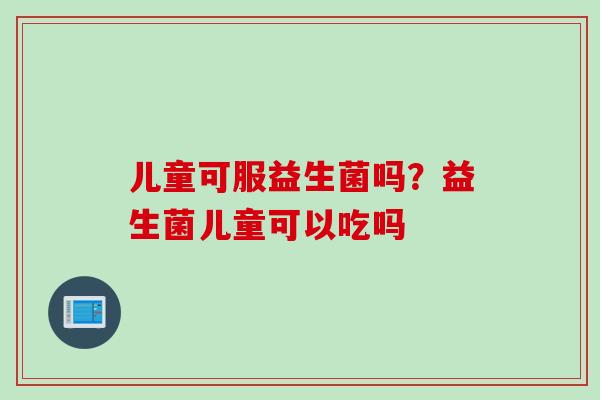 儿童可服益生菌吗?益生菌儿童可以吃吗 儿童可服益生菌吗?益生菌儿童可以吃吗
